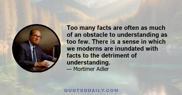 Too many facts are often as much of an obstacle to understanding as too few. There is a sense in which we moderns are inundated with facts to the detriment of understanding.