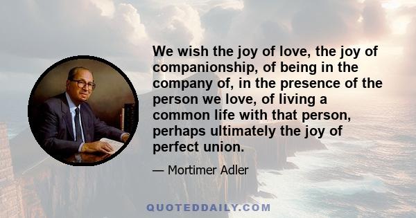 We wish the joy of love, the joy of companionship, of being in the company of, in the presence of the person we love, of living a common life with that person, perhaps ultimately the joy of perfect union.