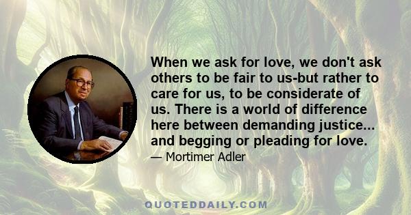 When we ask for love, we don't ask others to be fair to us-but rather to care for us, to be considerate of us. There is a world of difference here between demanding justice... and begging or pleading for love.