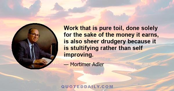 Work that is pure toil, done solely for the sake of the money it earns, is also sheer drudgery because it is stultifying rather than self improving.