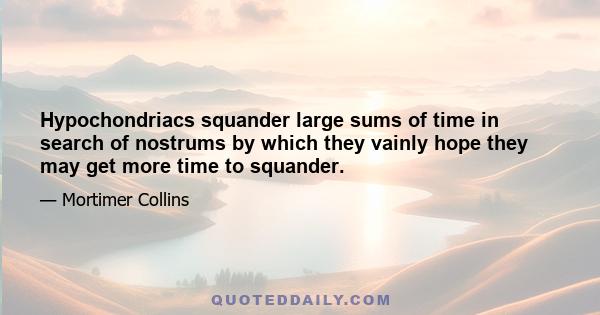 Hypochondriacs squander large sums of time in search of nostrums by which they vainly hope they may get more time to squander.