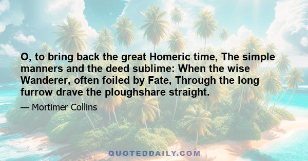 O, to bring back the great Homeric time, The simple manners and the deed sublime: When the wise Wanderer, often foiled by Fate, Through the long furrow drave the ploughshare straight.