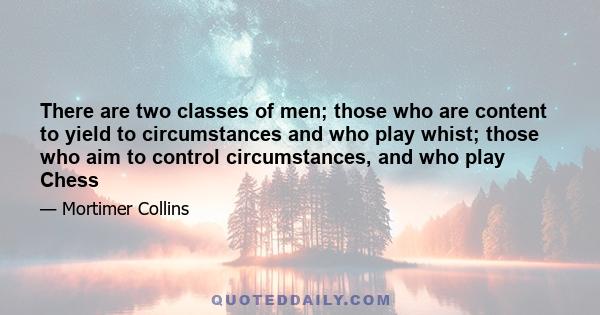 There are two classes of men; those who are content to yield to circumstances and who play whist; those who aim to control circumstances, and who play Chess