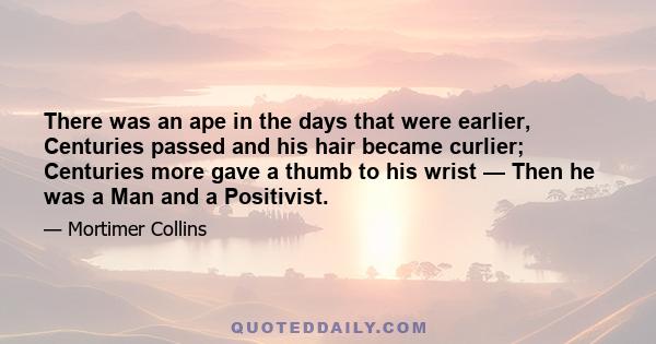 There was an ape in the days that were earlier, Centuries passed and his hair became curlier; Centuries more gave a thumb to his wrist — Then he was a Man and a Positivist.