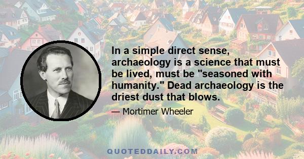 In a simple direct sense, archaeology is a science that must be lived, must be seasoned with humanity. Dead archaeology is the driest dust that blows.