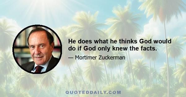 He does what he thinks God would do if God only knew the facts.