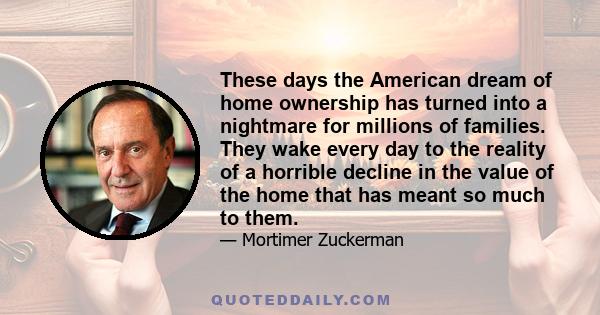 These days the American dream of home ownership has turned into a nightmare for millions of families. They wake every day to the reality of a horrible decline in the value of the home that has meant so much to them.