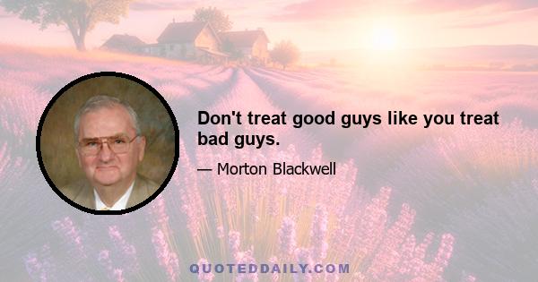 Don't treat good guys like you treat bad guys.