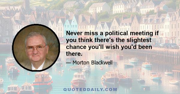 Never miss a political meeting if you think there's the slightest chance you'll wish you'd been there.