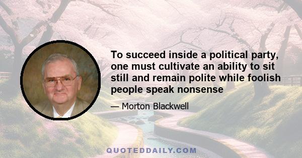 To succeed inside a political party, one must cultivate an ability to sit still and remain polite while foolish people speak nonsense