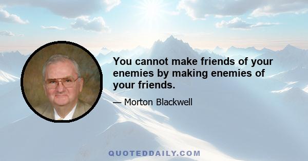 You cannot make friends of your enemies by making enemies of your friends.