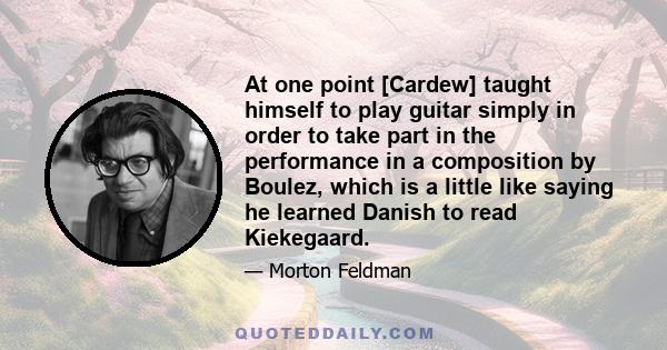 At one point [Cardew] taught himself to play guitar simply in order to take part in the performance in a composition by Boulez, which is a little like saying he learned Danish to read Kiekegaard.