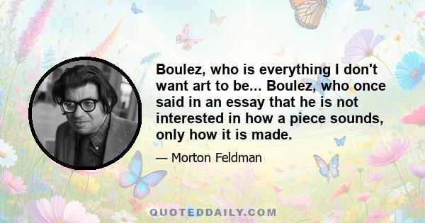 Boulez, who is everything I don't want art to be... Boulez, who once said in an essay that he is not interested in how a piece sounds, only how it is made.