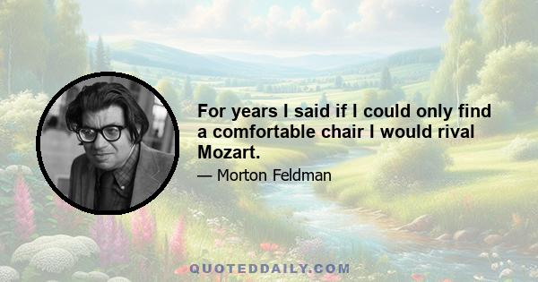 For years I said if I could only find a comfortable chair I would rival Mozart.