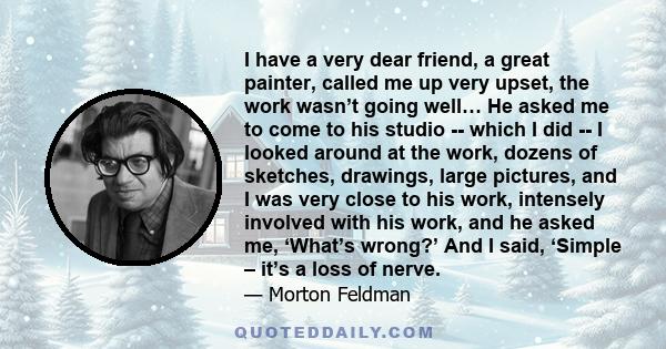 I have a very dear friend, a great painter, called me up very upset, the work wasn’t going well… He asked me to come to his studio -- which I did -- I looked around at the work, dozens of sketches, drawings, large