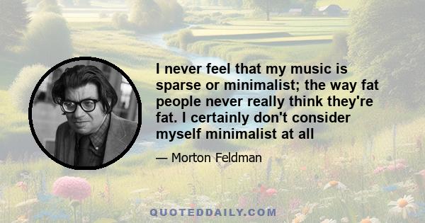 I never feel that my music is sparse or minimalist; the way fat people never really think they're fat. I certainly don't consider myself minimalist at all