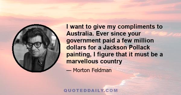 I want to give my compliments to Australia. Ever since your government paid a few million dollars for a Jackson Pollack painting, I figure that it must be a marvellous country