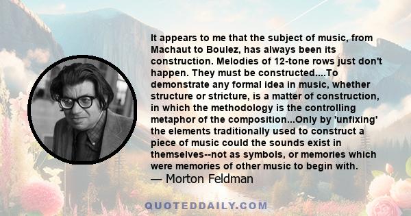 It appears to me that the subject of music, from Machaut to Boulez, has always been its construction. Melodies of 12-tone rows just don't happen. They must be constructed....To demonstrate any formal idea in music,