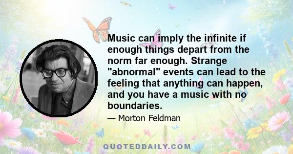 Music can imply the infinite if enough things depart from the norm far enough. Strange abnormal events can lead to the feeling that anything can happen, and you have a music with no boundaries.