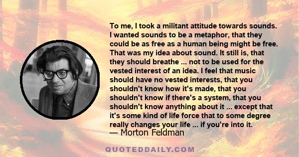 To me, I took a militant attitude towards sounds. I wanted sounds to be a metaphor, that they could be as free as a human being might be free. That was my idea about sound. It still is, that they should breathe ... not