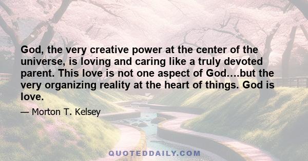 God, the very creative power at the center of the universe, is loving and caring like a truly devoted parent. This love is not one aspect of God….but the very organizing reality at the heart of things. God is love.