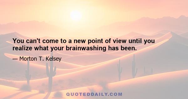 You can't come to a new point of view until you realize what your brainwashing has been.