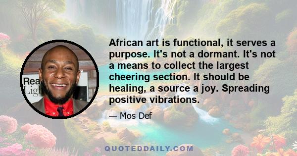 African art is functional, it serves a purpose. It's not a dormant. It's not a means to collect the largest cheering section. It should be healing, a source a joy. Spreading positive vibrations.