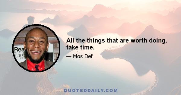 All the things that are worth doing, take time.