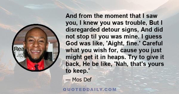 And from the moment that I saw you, I knew you was trouble, But I disregarded detour signs, And did not stop til you was mine. I guess God was like, 'Aight, fine.' Careful what you wish for, cause you just might get it