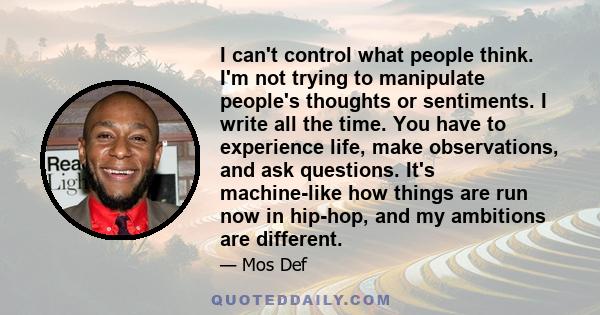 I can't control what people think. I'm not trying to manipulate people's thoughts or sentiments. I write all the time. You have to experience life, make observations, and ask questions. It's machine-like how things are