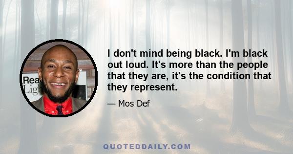 I don't mind being black. I'm black out loud. It's more than the people that they are, it's the condition that they represent.