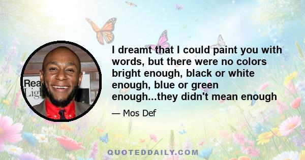 I dreamt that I could paint you with words, but there were no colors bright enough, black or white enough, blue or green enough...they didn't mean enough