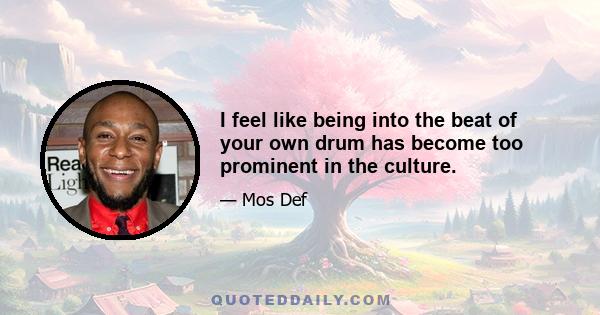 I feel like being into the beat of your own drum has become too prominent in the culture.