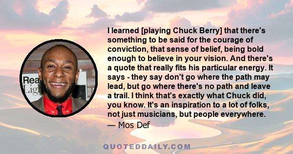 I learned [playing Chuck Berry] that there's something to be said for the courage of conviction, that sense of belief, being bold enough to believe in your vision. And there's a quote that really fits his particular