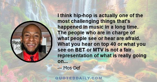 I think hip-hop is actually one of the most challenging things that's happened in music in a long time. The people who are in charge of what people see or hear are afraid. What you hear on top 40 or what you see on BET