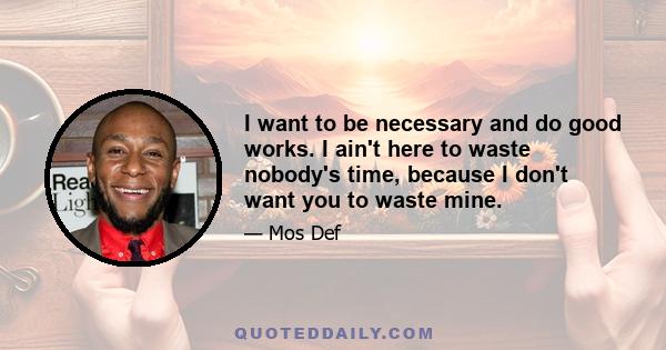 I want to be necessary and do good works. I ain't here to waste nobody's time, because I don't want you to waste mine.