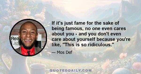 If it's just fame for the sake of being famous, no one even cares about you - and you don't even care about yourself because you're like, This is so ridiculous.