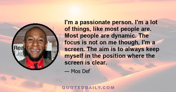 I'm a passionate person. I'm a lot of things, like most people are. Most people are dynamic. The focus is not on me though, I'm a screen. The aim is to always keep myself in the position where the screen is clear.