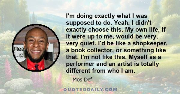 I'm doing exactly what I was supposed to do. Yeah. I didn't exactly choose this. My own life, if it were up to me, would be very, very quiet. I'd be like a shopkeeper, a book collector, or something like that. I'm not