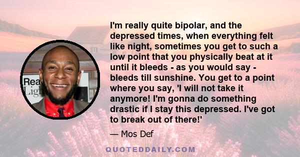 I'm really quite bipolar, and the depressed times, when everything felt like night, sometimes you get to such a low point that you physically beat at it until it bleeds - as you would say - bleeds till sunshine. You get 