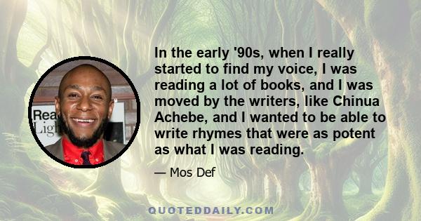 In the early '90s, when I really started to find my voice, I was reading a lot of books, and I was moved by the writers, like Chinua Achebe, and I wanted to be able to write rhymes that were as potent as what I was