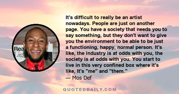 It's difficult to really be an artist nowadays. People are just on another page. You have a society that needs you to say something, but they don't want to give you the environment to be able to be just a functioning,