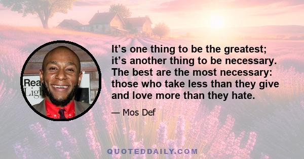 It’s one thing to be the greatest; it’s another thing to be necessary. The best are the most necessary: those who take less than they give and love more than they hate.