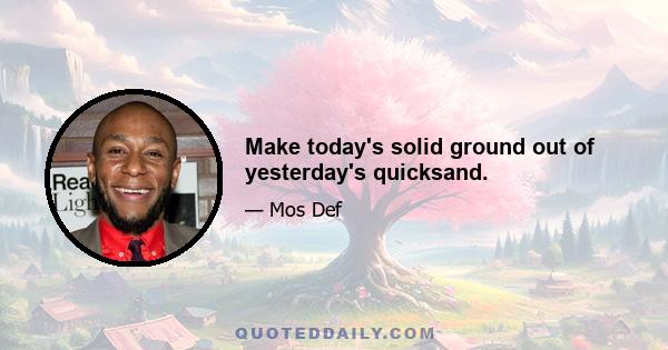 Make today's solid ground out of yesterday's quicksand.