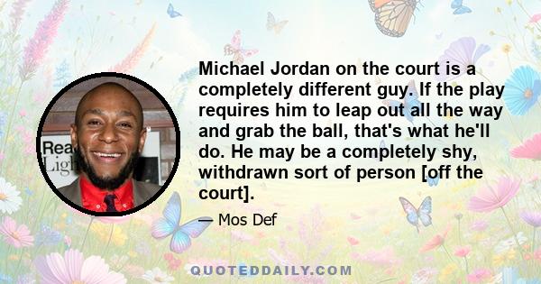 Michael Jordan on the court is a completely different guy. If the play requires him to leap out all the way and grab the ball, that's what he'll do. He may be a completely shy, withdrawn sort of person [off the court].