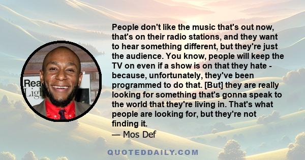 People don't like the music that's out now, that's on their radio stations, and they want to hear something different, but they're just the audience. You know, people will keep the TV on even if a show is on that they