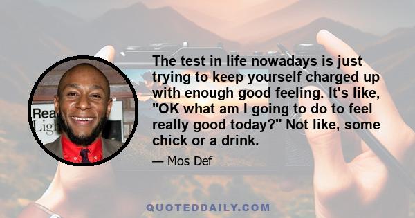 The test in life nowadays is just trying to keep yourself charged up with enough good feeling. It's like, OK what am I going to do to feel really good today? Not like, some chick or a drink.