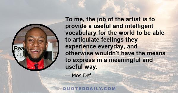 To me, the job of the artist is to provide a useful and intelligent vocabulary for the world to be able to articulate feelings they experience everyday, and otherwise wouldn't have the means to express in a meaningful