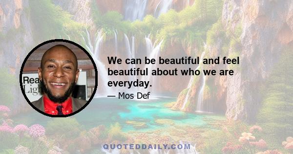 We can be beautiful and feel beautiful about who we are everyday.