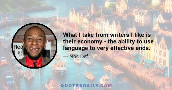 What I take from writers I like is their economy - the ability to use language to very effective ends. The ability to have somebody read something and see it, or for somebody to paint an entire landscape of visual